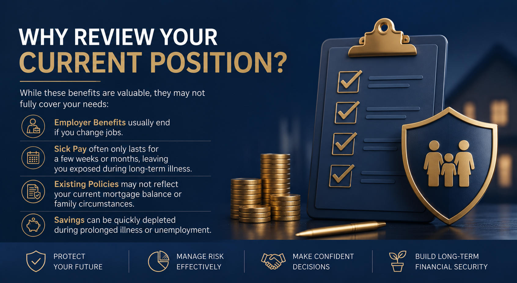 • Employer Benefits usually end if you change jobs. • Sick Pay often only lasts for a few weeks or months, leaving you exposed during long-term illness. • Existing Policies may not reflect your current mortgage balance or family circumstances. • Savings can be quickly depleted during prolonged illness or unemployment